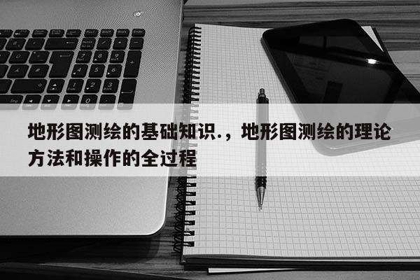 地形图测绘的基础知识.，地形图测绘的理论方法和操作的全过程