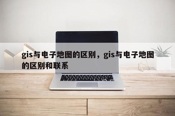 gis与电子地图的区别，gis与电子地图的区别和联系