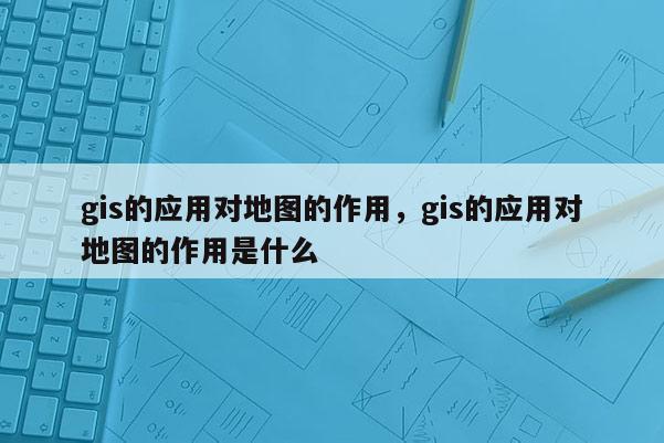 gis的应用对地图的作用，gis的应用对地图的作用是什么