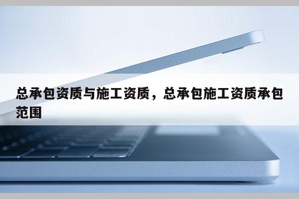 总承包资质与施工资质，总承包施工资质承包范围