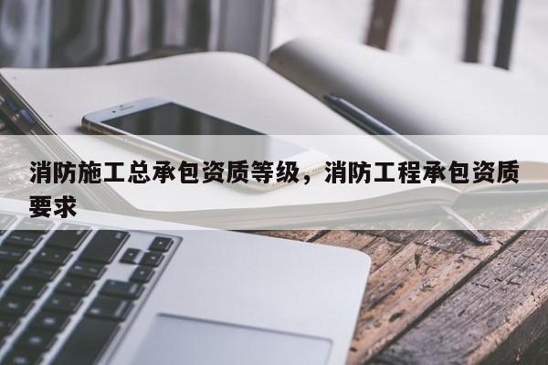 消防施工总承包资质等级，消防工程承包资质要求