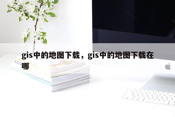 gis中的地图下载，gis中的地图下载在哪