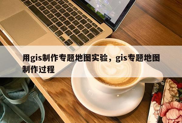 用gis制作专题地图实验，gis专题地图制作过程