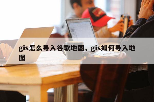 gis怎么导入谷歌地图，gis如何导入地图