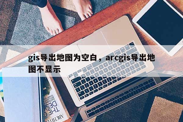 gis导出地图为空白，arcgis导出地图不显示