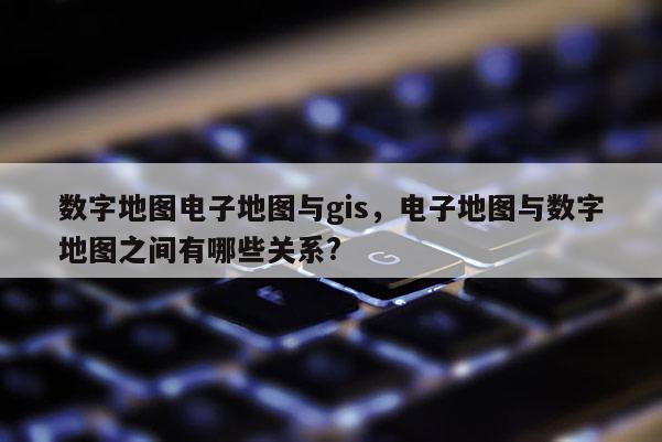 数字地图电子地图与gis，电子地图与数字地图之间有哪些关系?