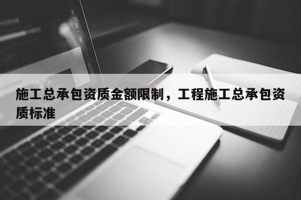 施工总承包资质金额限制，工程施工总承包资质标准