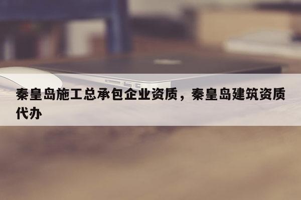 秦皇岛施工总承包企业资质，秦皇岛建筑资质代办