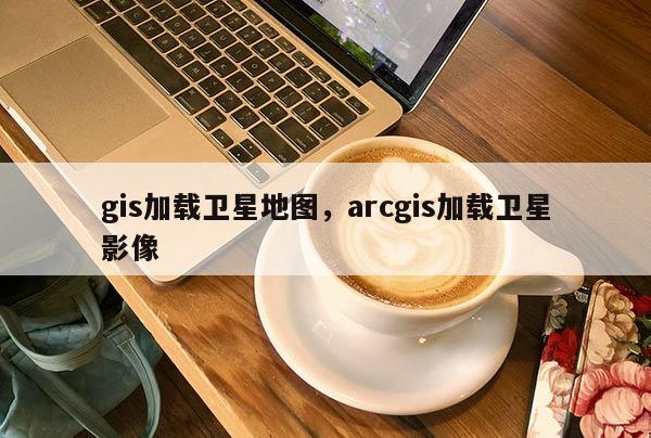 gis加载卫星地图，arcgis加载卫星影像