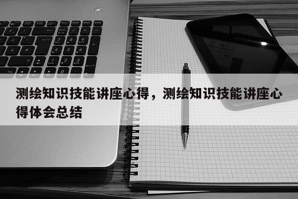 测绘知识技能讲座心得，测绘知识技能讲座心得体会总结