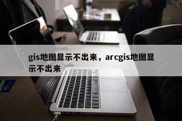 gis地图显示不出来，arcgis地图显示不出来