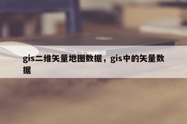 gis二维矢量地图数据，gis中的矢量数据