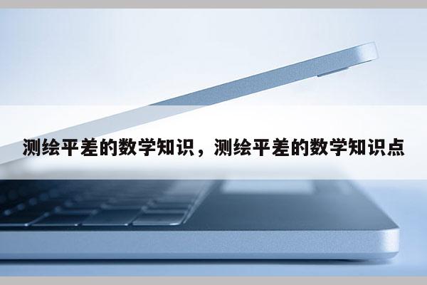 测绘平差的数学知识，测绘平差的数学知识点