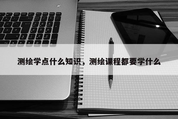 测绘学点什么知识，测绘课程都要学什么