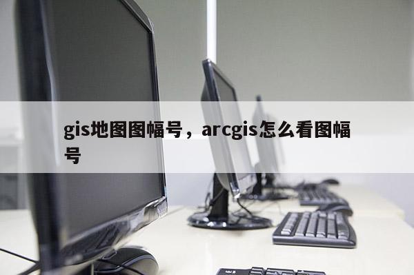 gis地图图幅号，arcgis怎么看图幅号