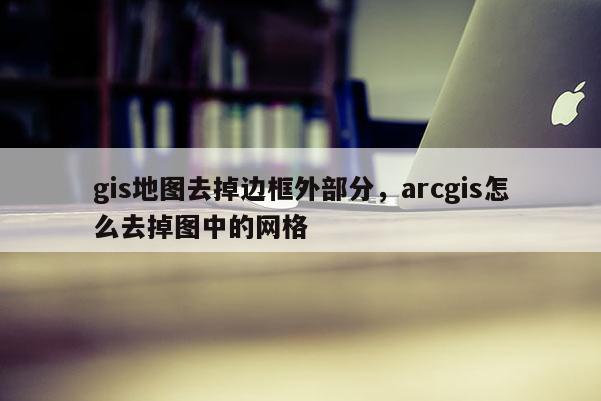 gis地图去掉边框外部分，arcgis怎么去掉图中的网格