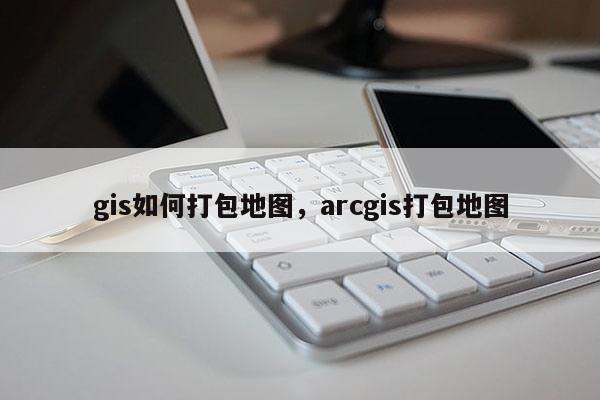 gis如何打包地图，arcgis打包地图