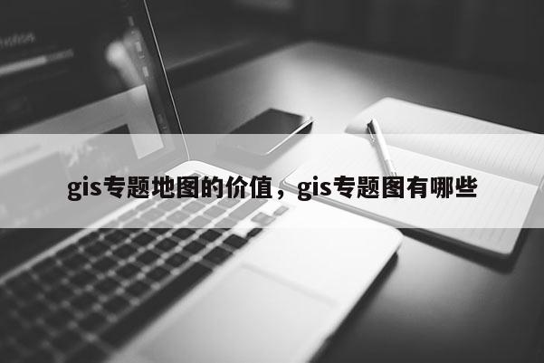 gis专题地图的价值，gis专题图有哪些