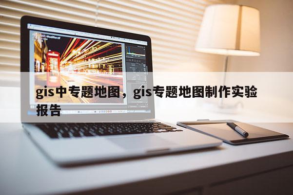 gis中专题地图，gis专题地图制作实验报告