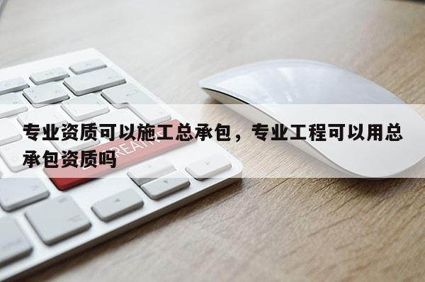 专业资质可以施工总承包，专业工程可以用总承包资质吗