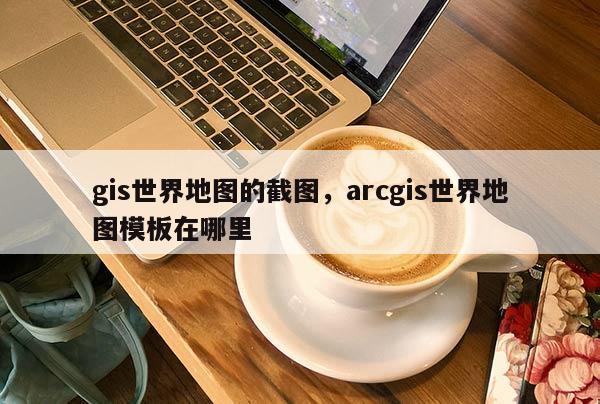 gis世界地图的截图，arcgis世界地图模板在哪里