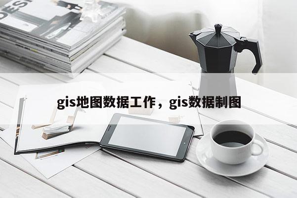 gis地图数据工作，gis数据制图