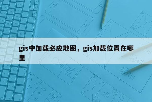 gis中加载必应地图，gis加载位置在哪里