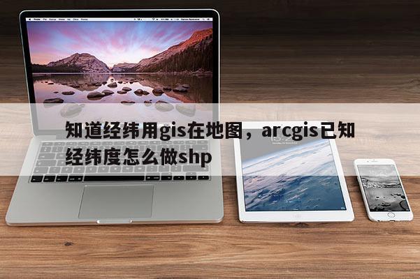 知道经纬用gis在地图，arcgis已知经纬度怎么做shp