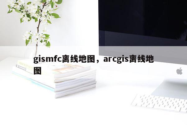 gismfc离线地图，arcgis离线地图