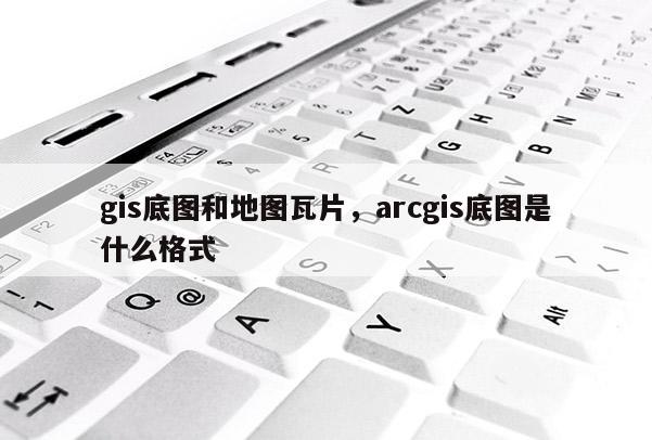 gis底图和地图瓦片，arcgis底图是什么格式