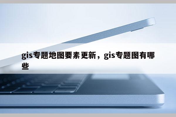 gis专题地图要素更新，gis专题图有哪些