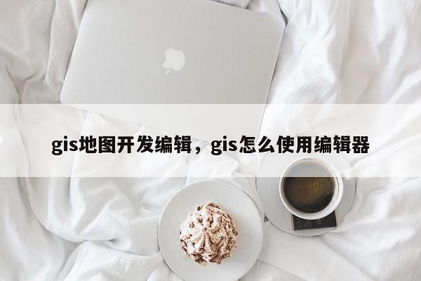 gis地图开发编辑，gis怎么使用编辑器