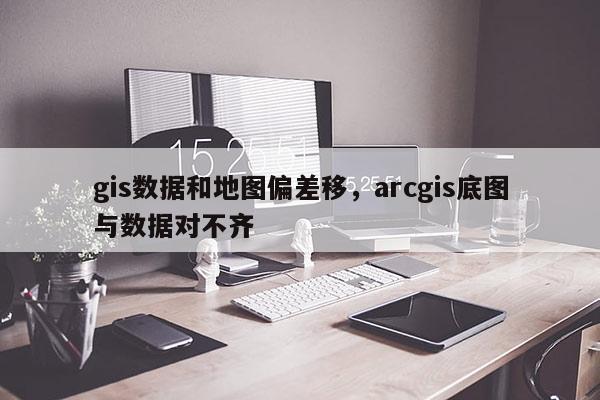 gis数据和地图偏差移，arcgis底图与数据对不齐