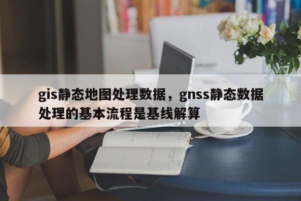 gis静态地图处理数据，gnss静态数据处理的基本流程是基线解算