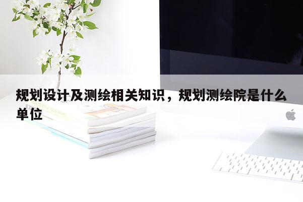 规划设计及测绘相关知识，规划测绘院是什么单位