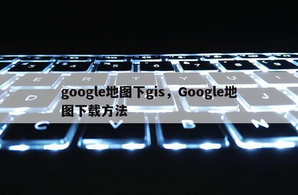 google地图下gis，Google地图下载方法