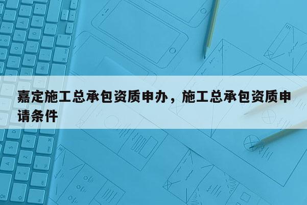 嘉定施工总承包资质申办，施工总承包资质申请条件