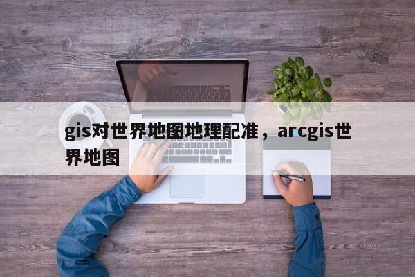 gis对世界地图地理配准，arcgis世界地图