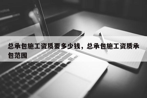 总承包施工资质要多少钱，总承包施工资质承包范围