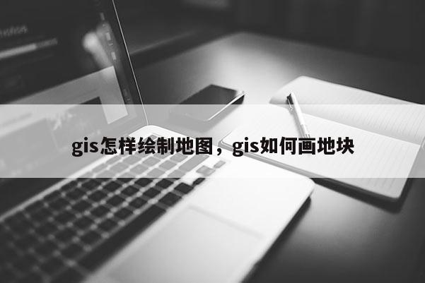 gis怎样绘制地图，gis如何画地块