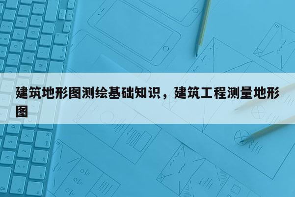 建筑地形图测绘基础知识，建筑工程测量地形图