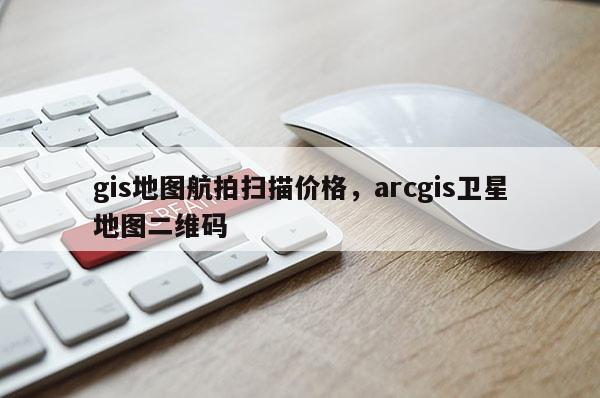 gis地图航拍扫描价格，arcgis卫星地图二维码