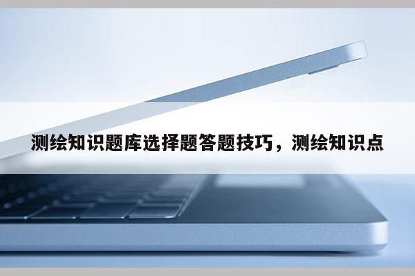 测绘知识题库选择题答题技巧，测绘知识点