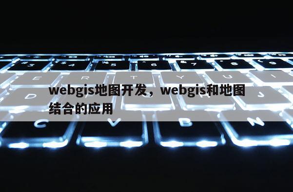 webgis地图开发，webgis和地图结合的应用