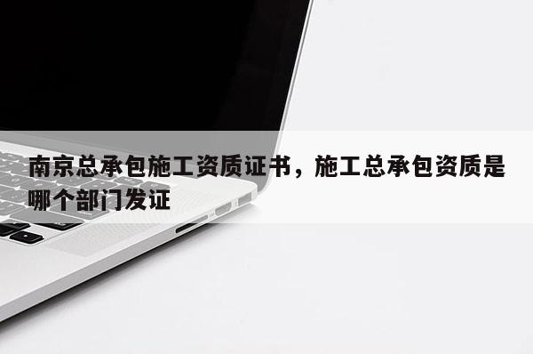 南京总承包施工资质证书，施工总承包资质是哪个部门发证