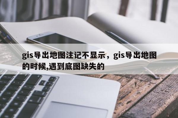 gis导出地图注记不显示，gis导出地图的时候,遇到底图缺失的