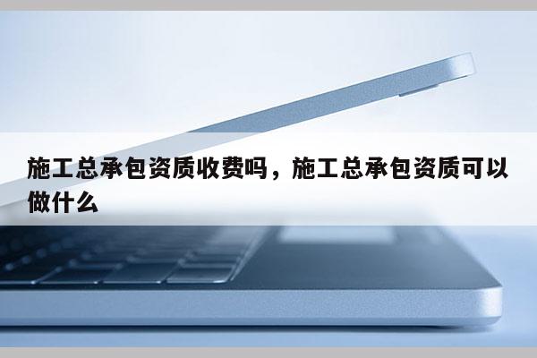 施工总承包资质收费吗，施工总承包资质可以做什么