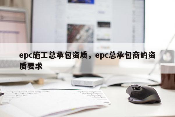 epc施工总承包资质，epc总承包商的资质要求