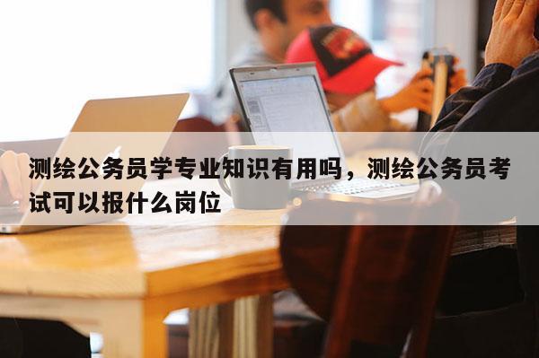 测绘公务员学专业知识有用吗，测绘公务员考试可以报什么岗位