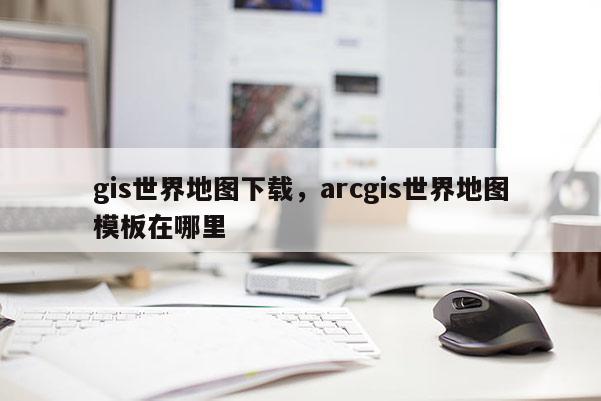 gis世界地图下载，arcgis世界地图模板在哪里